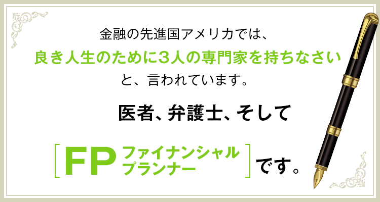 金融の先進国アメリカでは、良き人生のために3人の専門家を持ちなさいと、言われています。医者、弁護士、そしてファイナンシャルプランナーです。